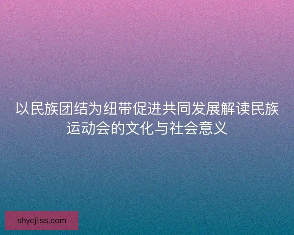 以民族团结为纽带促进共同发展解读民族运动会的文化与社会意义
