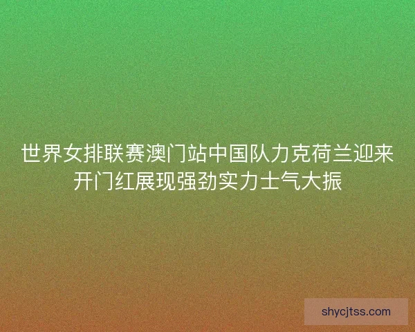世界女排联赛澳门站中国队力克荷兰迎来开门红展现强劲实力士气大振 世界女排联赛澳门站中国队力克荷兰迎来开门红展现强劲实力士气大振