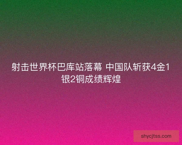 射击世界杯巴库站落幕 中国队斩获4金1银2铜成绩辉煌