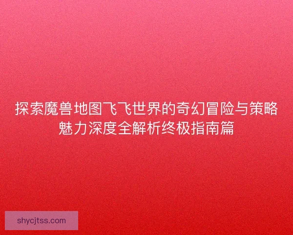 探索魔兽地图飞飞世界的奇幻冒险与策略魅力深度全解析终极指南篇