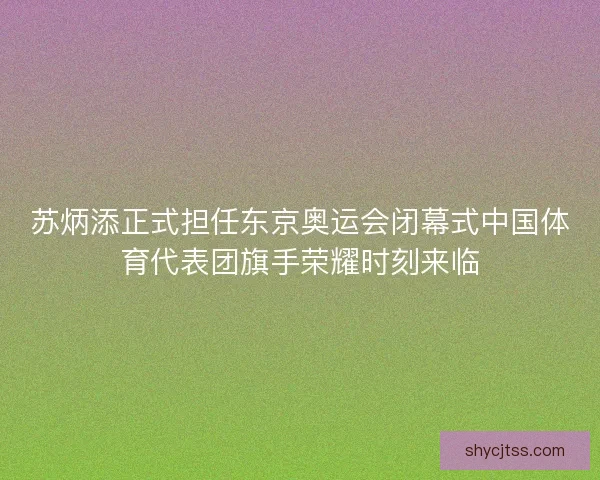 苏炳添正式担任东京奥运会闭幕式中国体育代表团旗手荣耀时刻来临