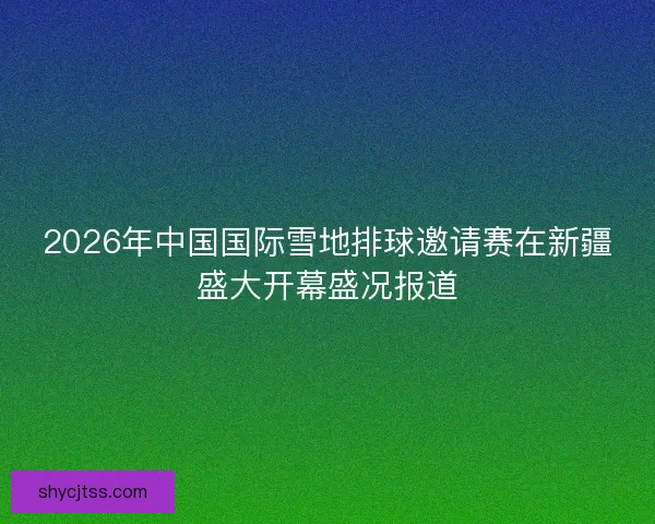 2026年中国国际雪地排球邀请赛在新疆盛大开幕盛况报道 2026年中国国际雪地排球邀请赛在新疆盛大开幕盛况报道