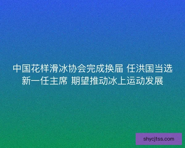 中国花样滑冰协会完成换届 任洪国当选新一任主席 期望推动冰上运动发展