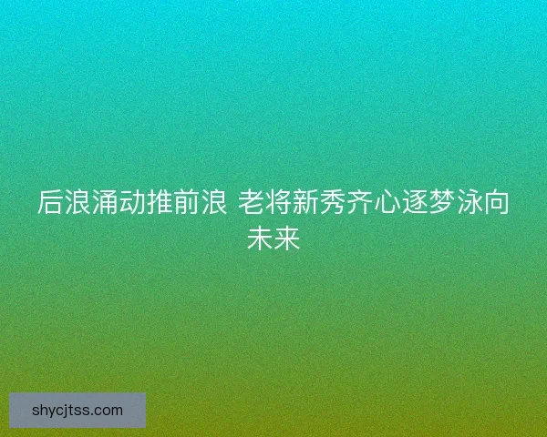 后浪涌动推前浪 老将新秀齐心逐梦泳向未来