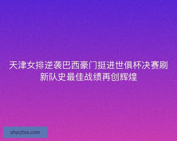 天津女排逆袭巴西豪门挺进世俱杯决赛刷新队史最佳战绩再创辉煌