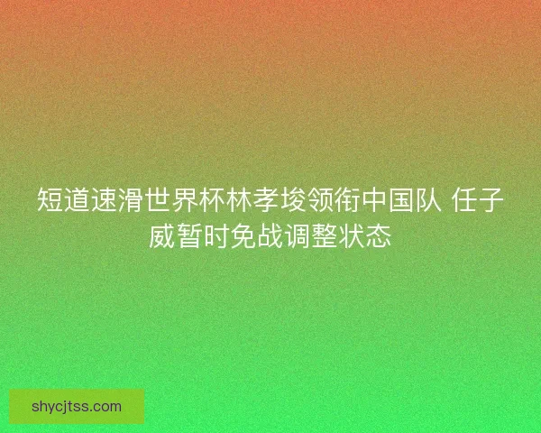 短道速滑世界杯林孝埈领衔中国队 任子威暂时免战调整状态