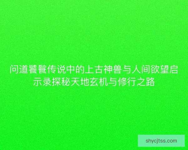 问道饕餮传说中的上古神兽与人间欲望启示录探秘天地玄机与修行之路 问道饕餮传说中的上古神兽与人间欲望启示录探秘天地玄机与修行之路