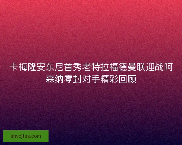 卡梅隆安东尼首秀老特拉福德曼联迎战阿森纳零封对手精彩回顾