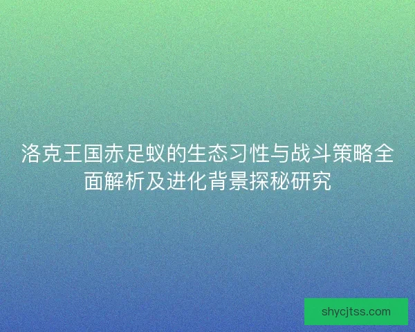 洛克王国赤足蚁的生态习性与战斗策略全面解析及进化背景探秘研究