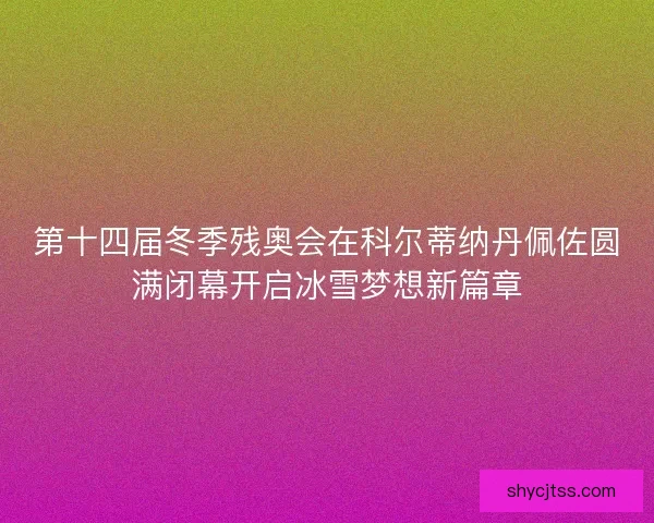 第十四届冬季残奥会在科尔蒂纳丹佩佐圆满闭幕开启冰雪梦想新篇章
