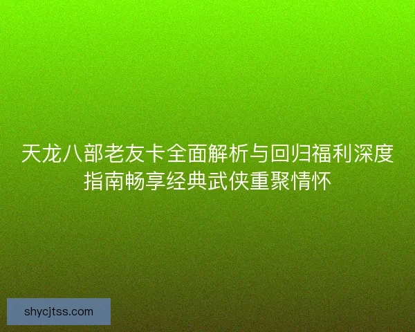 天龙八部老友卡全面解析与回归福利深度指南畅享经典武侠重聚情怀