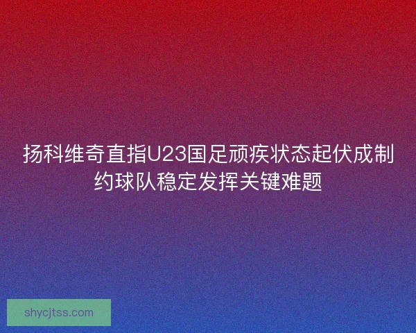 扬科维奇直指U23国足顽疾状态起伏成制约球队稳定发挥关键难题 扬科维奇直指U23国足顽疾状态起伏成制约球队稳定发挥关键难题