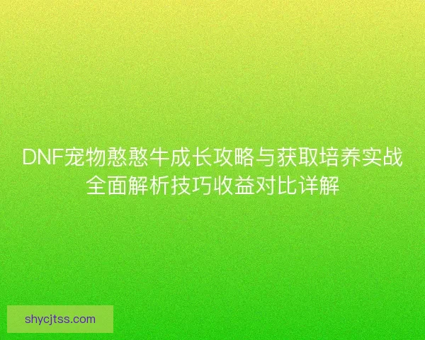 DNF宠物憨憨牛成长攻略与获取培养实战全面解析技巧收益对比详解 DNF宠物憨憨牛成长攻略与获取培养实战全面解析技巧收益对比详解