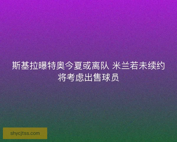 斯基拉曝特奥今夏或离队 米兰若未续约将考虑出售球员 斯基拉曝特奥今夏或离队 米兰若未续约将考虑出售球员