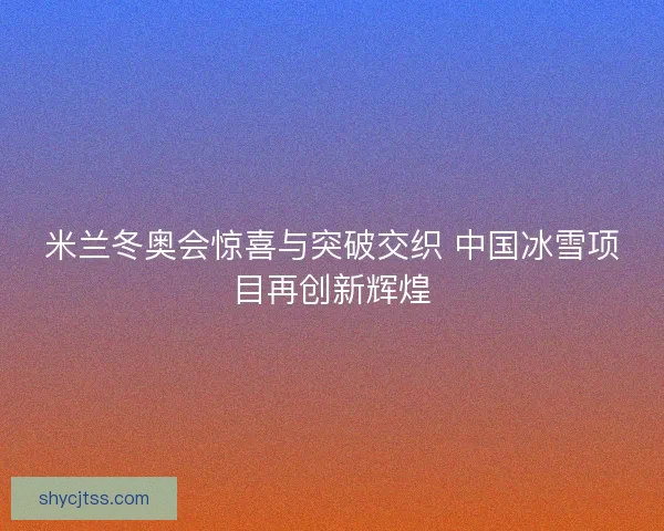 米兰冬奥会惊喜与突破交织 中国冰雪项目再创新辉煌