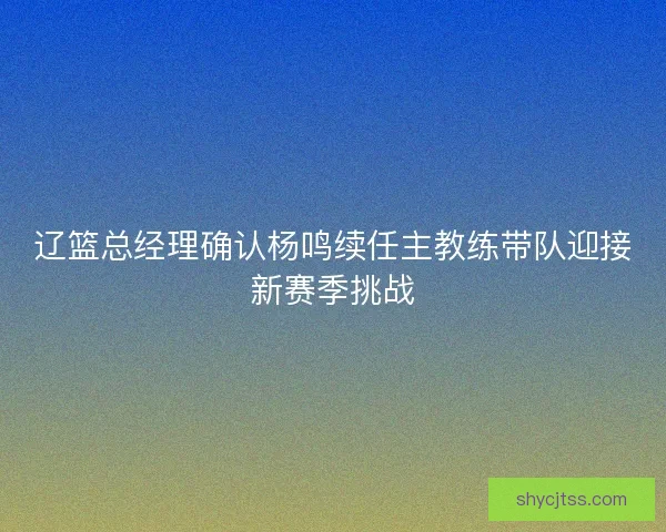 辽篮总经理确认杨鸣续任主教练带队迎接新赛季挑战 辽篮总经理确认杨鸣续任主教练带队迎接新赛季挑战