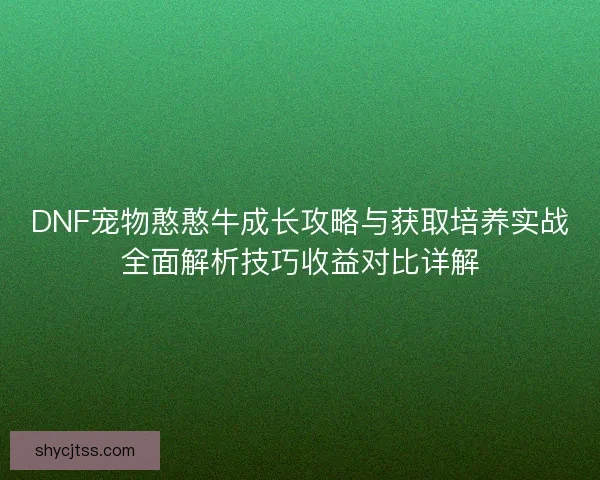 DNF宠物憨憨牛成长攻略与获取培养实战全面解析技巧收益对比详解