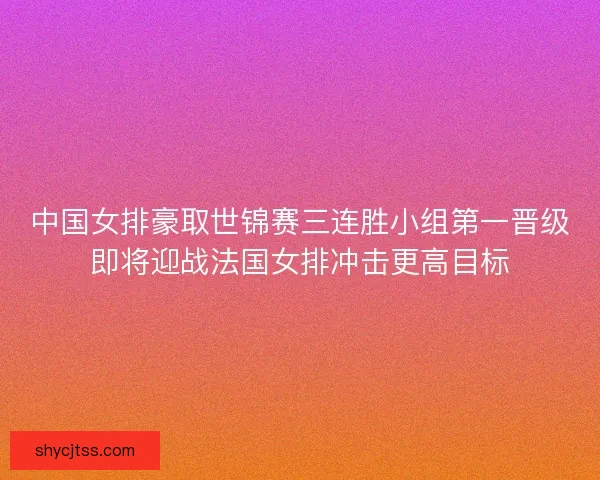 中国女排豪取世锦赛三连胜小组第一晋级即将迎战法国女排冲击更高目标