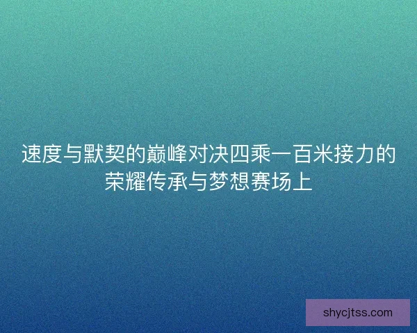 速度与默契的巅峰对决四乘一百米接力的荣耀传承与梦想赛场上