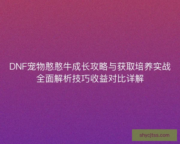 DNF宠物憨憨牛成长攻略与获取培养实战全面解析技巧收益对比详解
