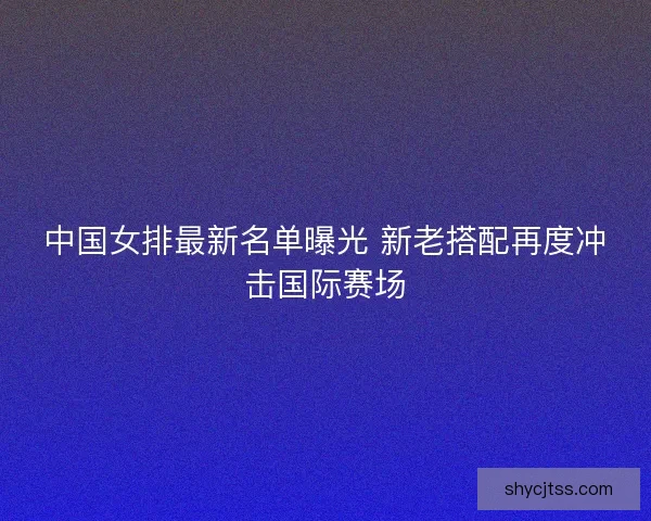 中国女排最新名单曝光 新老搭配再度冲击国际赛场