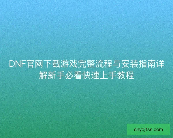 DNF官网下载游戏完整流程与安装指南详解新手必看快速上手教程
