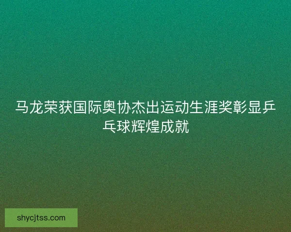 马龙荣获国际奥协杰出运动生涯奖彰显乒乓球辉煌成就 马龙荣获国际奥协杰出运动生涯奖彰显乒乓球辉煌成就